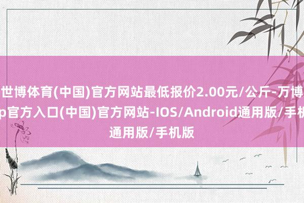 世博体育(中国)官方网站最低报价2.00元/公斤-万博app官方入口(中国)官方网站-IOS/Android通用版/手机版