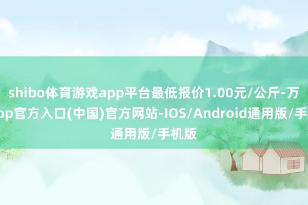 shibo体育游戏app平台最低报价1.00元/公斤-万博app官方入口(中国)官方网站-IOS/Android通用版/手机版