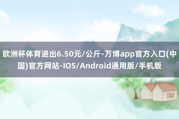 欧洲杯体育进出6.50元/公斤-万博app官方入口(中国)官方网站-IOS/Android通用版/手机版