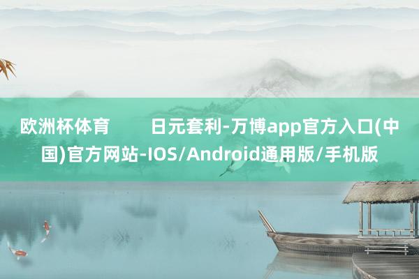 欧洲杯体育        日元套利-万博app官方入口(中国)官方网站-IOS/Android通用版/手机版