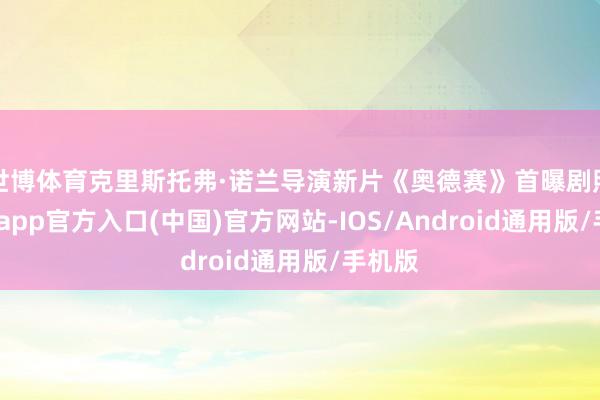 世博体育克里斯托弗·诺兰导演新片《奥德赛》首曝剧照-万博app官方入口(中国)官方网站-IOS/Android通用版/手机版