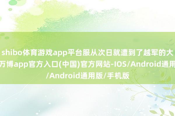 shibo体育游戏app平台服从次日就遭到了越军的大限制蹙迫-万博app官方入口(中国)官方网站-IOS/Android通用版/手机版