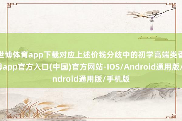 世博体育app下载对应上述价钱分歧中的初学高端类香水-万博app官方入口(中国)官方网站-IOS/Android通用版/手机版