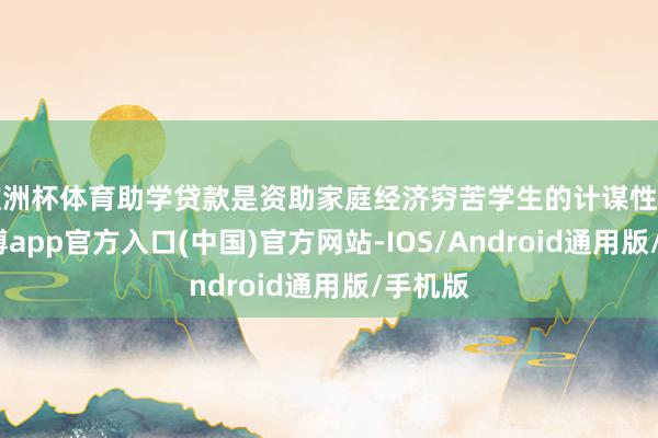 欧洲杯体育助学贷款是资助家庭经济穷苦学生的计谋性贷款-万博app官方入口(中国)官方网站-IOS/Android通用版/手机版