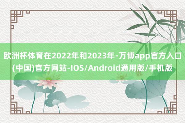 欧洲杯体育在2022年和2023年-万博app官方入口(中国)官方网站-IOS/Android通用版/手机版