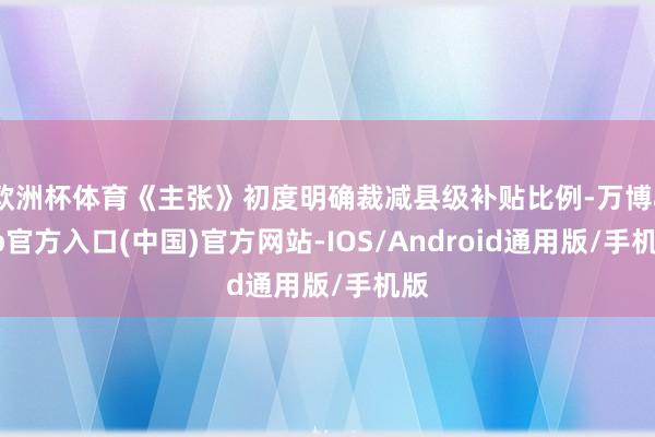 欧洲杯体育《主张》初度明确裁减县级补贴比例-万博app官方入口(中国)官方网站-IOS/Android通用版/手机版