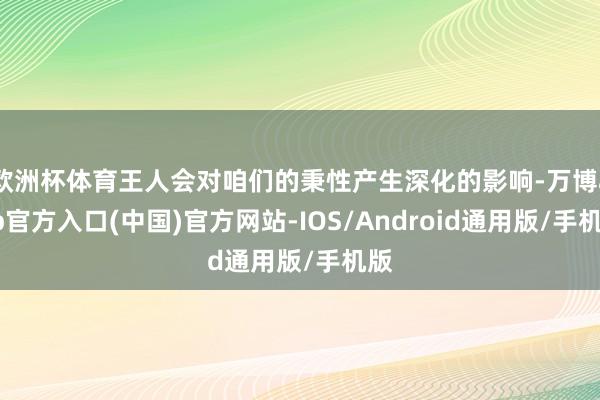 欧洲杯体育王人会对咱们的秉性产生深化的影响-万博app官方入口(中国)官方网站-IOS/Android通用版/手机版