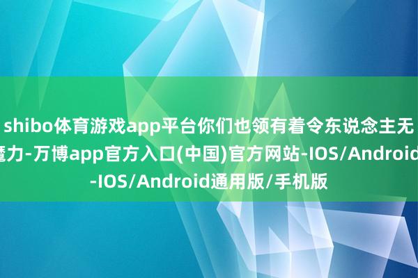 shibo体育游戏app平台你们也领有着令东说念主无法不服的独到魔力-万博app官方入口(中国)官方网站-IOS/Android通用版/手机版