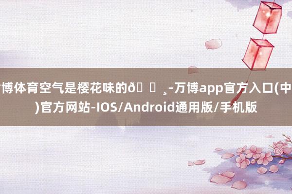 世博体育空气是樱花味的🌸-万博app官方入口(中国)官方网站-IOS/Android通用版/手机版