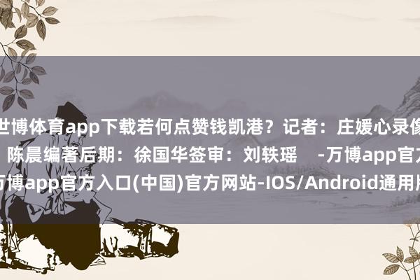 世博体育app下载若何点赞钱凯港？记者：庄媛心录像：李晓文 项中华灯光：陈晨编著后期：徐国华签审：刘轶瑶    -万博app官方入口(中国)官方网站-IOS/Android通用版/手机版