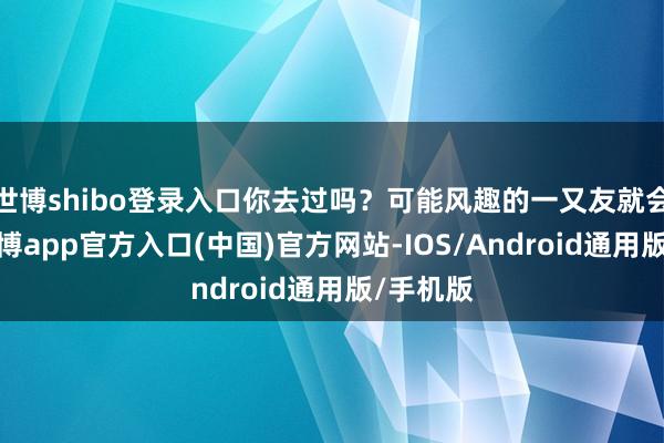 世博shibo登录入口你去过吗？可能风趣的一又友就会问了-万博app官方入口(中国)官方网站-IOS/Android通用版/手机版