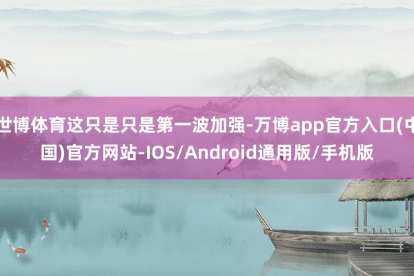 世博体育这只是只是第一波加强-万博app官方入口(中国)官方网站-IOS/Android通用版/手机版