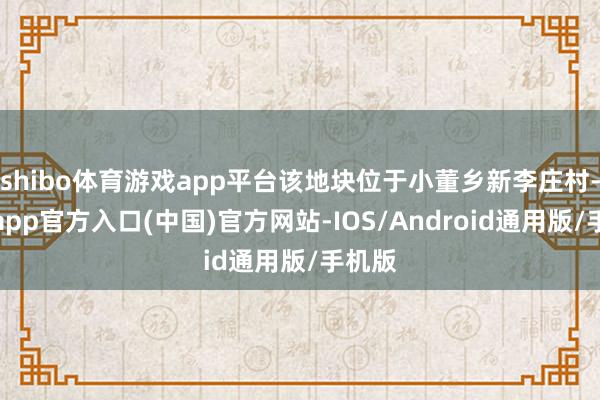 shibo体育游戏app平台该地块位于小董乡新李庄村-万博app官方入口(中国)官方网站-IOS/Android通用版/手机版