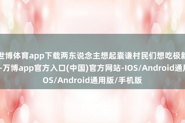 世博体育app下载两东说念主想起囊谦村民们想吃极新蔬菜的心愿-万博app官方入口(中国)官方网站-IOS/Android通用版/手机版