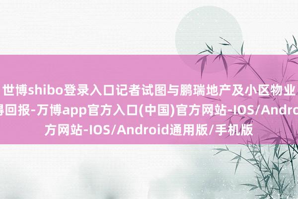 世博shibo登录入口记者试图与鹏瑞地产及小区物业君瑞海外调换获得回报-万博app官方入口(中国)官方网站-IOS/Android通用版/手机版