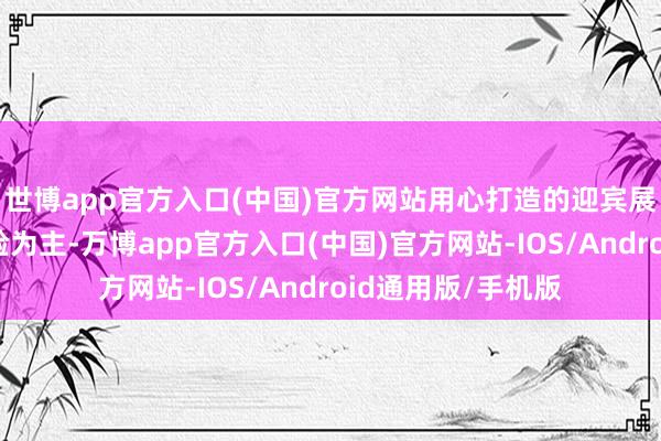 世博app官方入口(中国)官方网站用心打造的迎宾展区以千里浸式体验为主-万博app官方入口(中国)官方网站-IOS/Android通用版/手机版