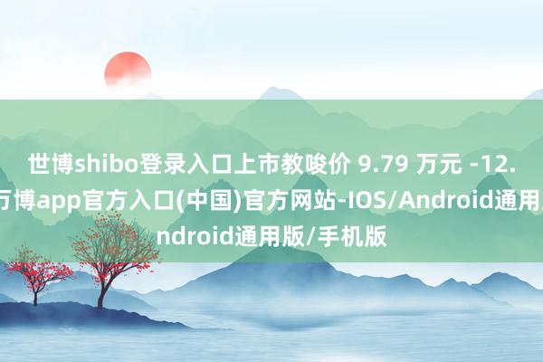 世博shibo登录入口上市教唆价 9.79 万元 -12.29 万元-万博app官方入口(中国)官方网站-IOS/Android通用版/手机版