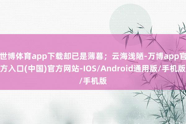 世博体育app下载却已是薄暮；云海浅陋-万博app官方入口(中国)官方网站-IOS/Android通用版/手机版