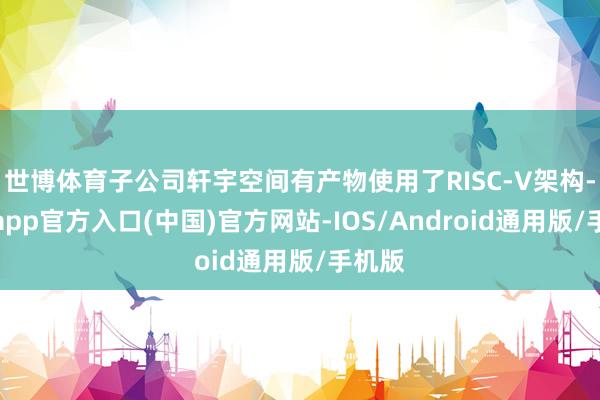 世博体育子公司轩宇空间有产物使用了RISC-V架构-万博app官方入口(中国)官方网站-IOS/Android通用版/手机版
