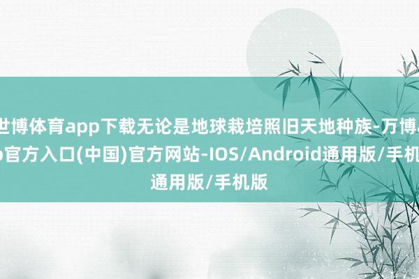 世博体育app下载无论是地球栽培照旧天地种族-万博app官方入口(中国)官方网站-IOS/Android通用版/手机版