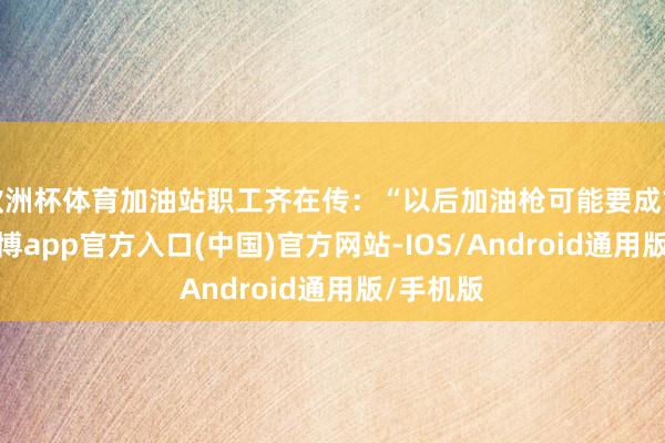 欧洲杯体育加油站职工齐在传：“以后加油枪可能要成古董了-万博app官方入口(中国)官方网站-IOS/Android通用版/手机版