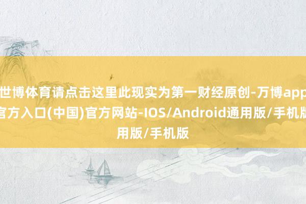 世博体育请点击这里此现实为第一财经原创-万博app官方入口(中国)官方网站-IOS/Android通用版/手机版
