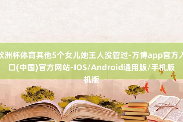 欧洲杯体育其他5个女儿她王人没管过-万博app官方入口(中国)官方网站-IOS/Android通用版/手机版