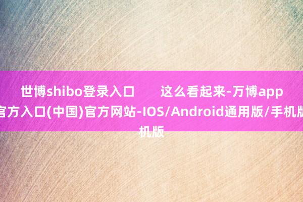 世博shibo登录入口       这么看起来-万博app官方入口(中国)官方网站-IOS/Android通用版/手机版
