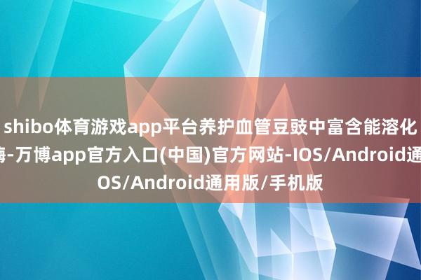 shibo体育游戏app平台养护血管豆豉中富含能溶化血栓的溶栓酶-万博app官方入口(中国)官方网站-IOS/Android通用版/手机版