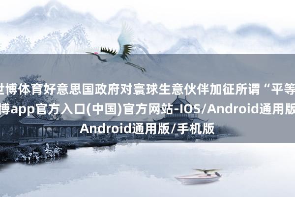 世博体育好意思国政府对寰球生意伙伴加征所谓“平等”关税-万博app官方入口(中国)官方网站-IOS/Android通用版/手机版