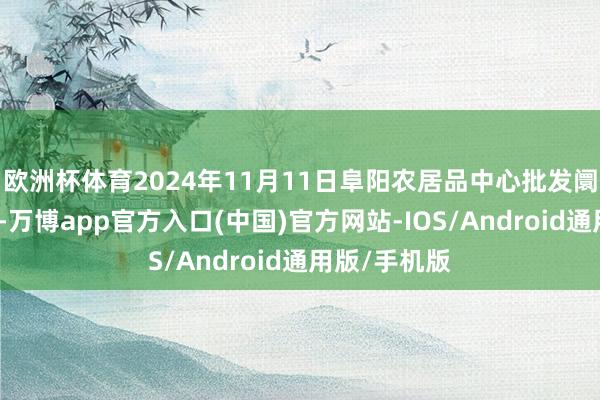 欧洲杯体育2024年11月11日阜阳农居品中心批发阛阓价钱行情-万博app官方入口(中国)官方网站-IOS/Android通用版/手机版