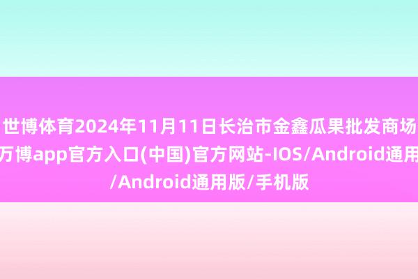 世博体育2024年11月11日长治市金鑫瓜果批发商场价钱行情-万博app官方入口(中国)官方网站-IOS/Android通用版/手机版