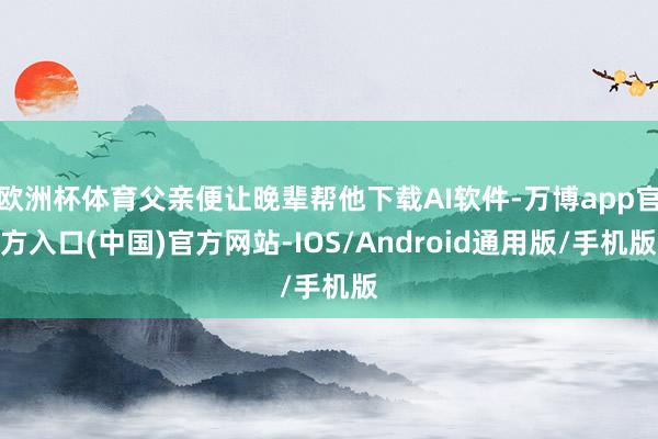 欧洲杯体育父亲便让晚辈帮他下载AI软件-万博app官方入口(中国)官方网站-IOS/Android通用版/手机版