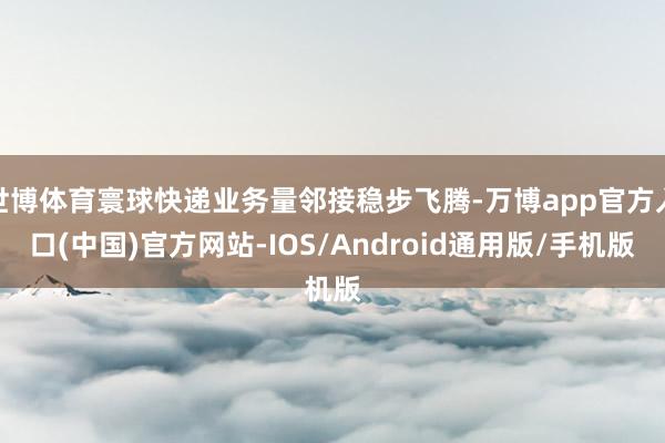 世博体育寰球快递业务量邻接稳步飞腾-万博app官方入口(中国)官方网站-IOS/Android通用版/手机版