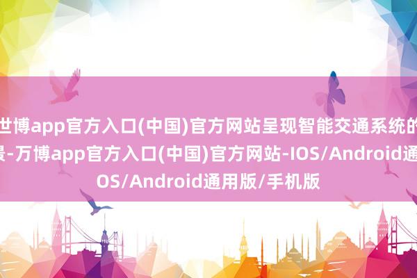世博app官方入口(中国)官方网站呈现智能交通系统的多元诳骗场景-万博app官方入口(中国)官方网站-IOS/Android通用版/手机版