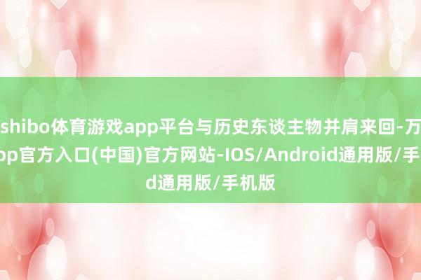 shibo体育游戏app平台与历史东谈主物并肩来回-万博app官方入口(中国)官方网站-IOS/Android通用版/手机版