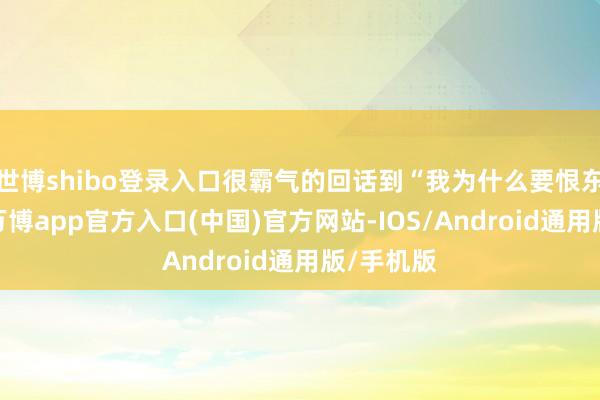 世博shibo登录入口很霸气的回话到“我为什么要恨东谈主家-万博app官方入口(中国)官方网站-IOS/Android通用版/手机版