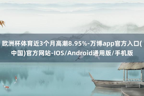 欧洲杯体育近3个月高潮8.95%-万博app官方入口(中国)官方网站-IOS/Android通用版/手机版