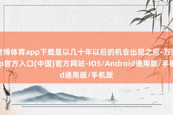 世博体育app下载是以几十年以后的机会出现之后-万博app官方入口(中国)官方网站-IOS/Android通用版/手机版