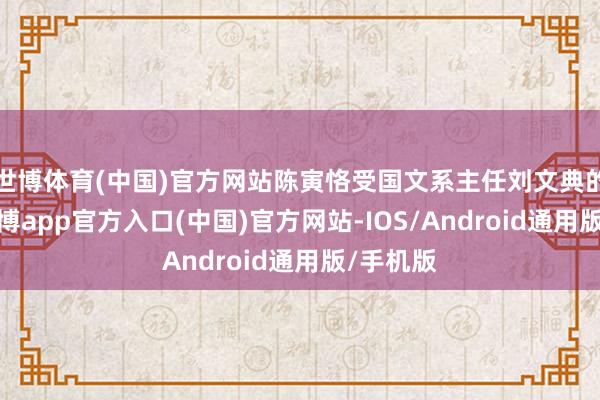世博体育(中国)官方网站陈寅恪受国文系主任刘文典的邀请-万博app官方入口(中国)官方网站-IOS/Android通用版/手机版