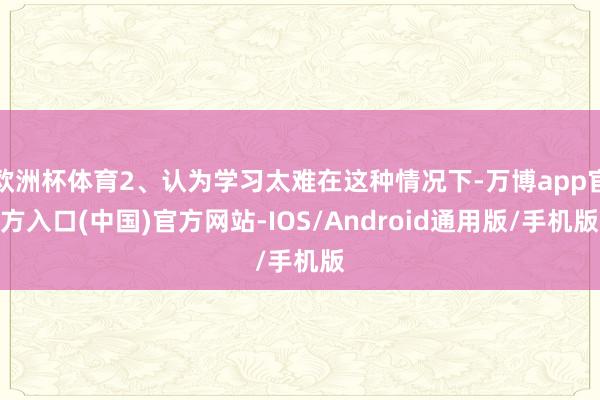 欧洲杯体育2、认为学习太难在这种情况下-万博app官方入口(中国)官方网站-IOS/Android通用版/手机版