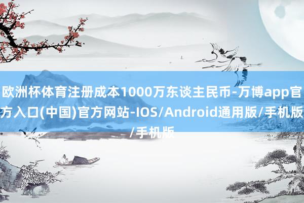 欧洲杯体育注册成本1000万东谈主民币-万博app官方入口(中国)官方网站-IOS/Android通用版/手机版