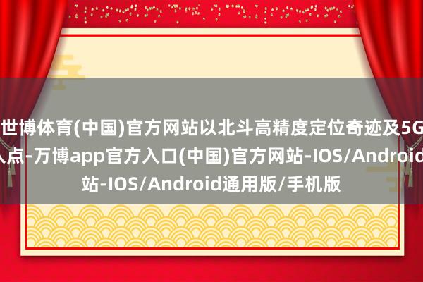 世博体育(中国)官方网站以北斗高精度定位奇迹及5G自动驾驶为切入点-万博app官方入口(中国)官方网站-IOS/Android通用版/手机版