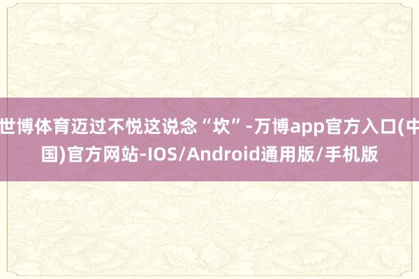 世博体育迈过不悦这说念“坎”-万博app官方入口(中国)官方网站-IOS/Android通用版/手机版