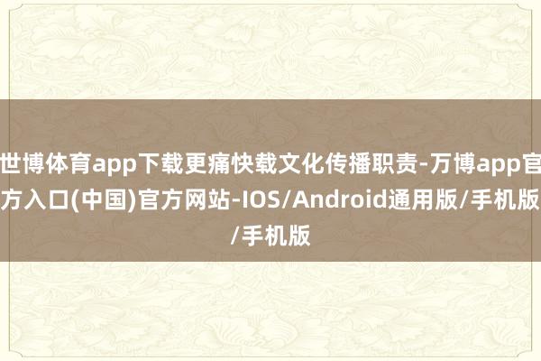 世博体育app下载更痛快载文化传播职责-万博app官方入口(中国)官方网站-IOS/Android通用版/手机版