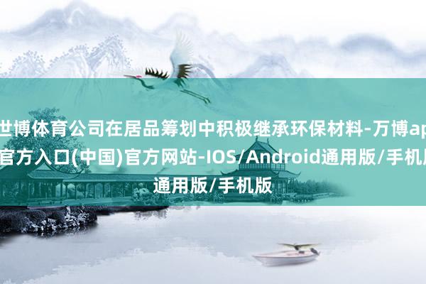 世博体育公司在居品筹划中积极继承环保材料-万博app官方入口(中国)官方网站-IOS/Android通用版/手机版