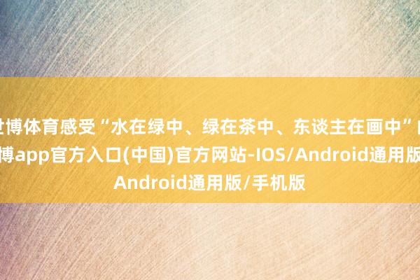 世博体育感受“水在绿中、绿在茶中、东谈主在画中”的境界-万博app官方入口(中国)官方网站-IOS/Android通用版/手机版