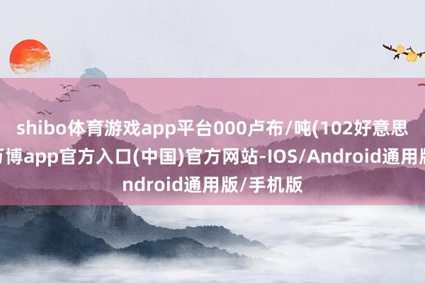 shibo体育游戏app平台000卢布/吨(102好意思元/吨)-万博app官方入口(中国)官方网站-IOS/Android通用版/手机版