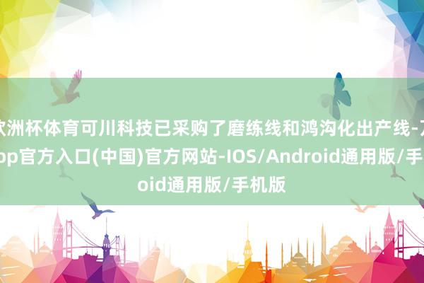欧洲杯体育可川科技已采购了磨练线和鸿沟化出产线-万博app官方入口(中国)官方网站-IOS/Android通用版/手机版