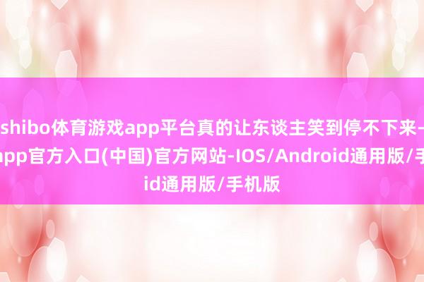 shibo体育游戏app平台真的让东谈主笑到停不下来-万博app官方入口(中国)官方网站-IOS/Android通用版/手机版